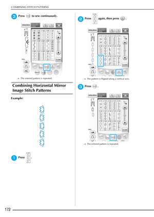 Page 174COMBINING STITCH PATTERNS
172
cPress   to sew continuously.
→The entered pattern is repeated.
Combining Horizontal Mirror 
Image Stitch Patterns 
Example:
aPress .
bPress   again, then press  .
→The pattern is flipped along a vertical axis.
cPress .
→The entered pattern is repeated. 