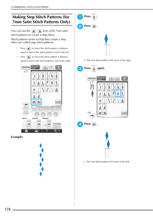 Page 176COMBINING STITCH PATTERNS
174
Making Step Stitch Patterns (for 
7mm Satin Stitch Patterns Only) 
You can use the     keys with 7mm satin 
stitch patterns to create a step effect. 
Stitch patterns sewn so that they create a step 
effect are called step stitch patterns. 
* Press   to move the stitch pattern a distance equal to half of the stitch pattern’s size to the left. 
* Press   to move the stitch pattern a distance  equal to half of the stitch pattern’s size to the right. 
Example: 
aPress .
bPress...