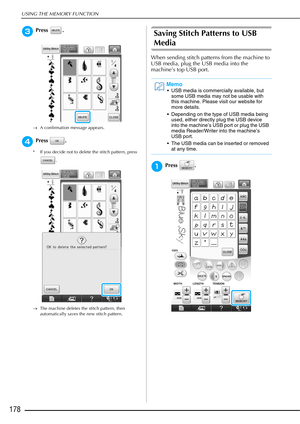 Page 180USING THE MEMORY FUNCTION
178
cPress .
→A confirmation message appears.
dPress .
* If you decide not to delete the stitch pattern, press 
.
→ The machine deletes the stitch pattern, then 
automatically saves the new stitch pattern.
Saving Stitch Patterns to USB 
Media
When sending stitch patterns from the machine to 
USB media, plug the USB media into the 
machine’s top USB port.
aPress .
Memo
 USB media is commercially available, but 
some USB media may not be usable with 
this machine. Please visit our...