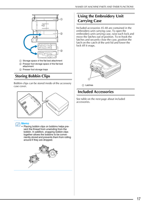 Page 19NAMES OF MACHINE PARTS AND THEIR FUNCTIONS
17
aStorage space of the flat bed attachment
b Presser foot storage space of the flat bed 
attachment
c Presser foot storage trays
Storing Bobbin Clips
Bobbin clips can be stored inside of the accessory 
case cover.
Using the Embroidery Unit 
Carrying Case
Included accessories 45-48 are contained in the 
embroidery unit carrying case. To open the 
embroidery unit carrying case, raise each lock and 
move the latches out of position. To re-hook the 
latches and...