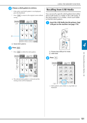Page 183USING THE MEMORY FUNCTION
Character/Decorative Stitches
181
4
bChoose a stitch pattern to retrieve.
* If the entire saved stitch pattern is not displayed, press the thumbnail.
* Press   to return to the original screen without  saving.
a Saved stitch patterns
cPress . 
* Press   to delete the stitch pattern.
→The selected stitch pattern is retrieved and the 
sewing screen will be displayed. 
Recalling from USB Media
You can recall a specific stitch pattern from either 
direct USB media or a folder in the...