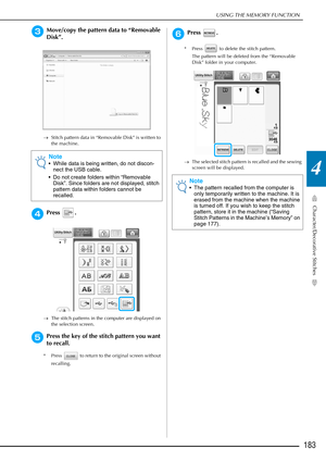Page 185USING THE MEMORY FUNCTION
Character/Decorative Stitches
183
4
cMove/copy the pattern data to “Removable 
Disk”.
→Stitch pattern data in “Removable Disk” is written to 
the machine.
dPress .
→The stitch patterns in the computer are displayed on 
the selection screen.
ePress the key of the stitch pattern you want 
to recall.
* Press   to return to the original screen without 
recalling.
fPress . 
* Press   to delete the stitch pattern. The pattern will be deleted from the “Removable 
Disk” folder in your...