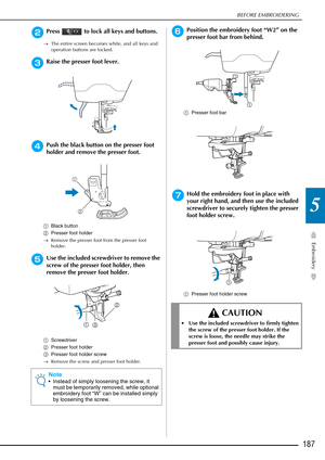 Page 189BEFORE EMBROIDERING
Embroidery
187
5
bPress   to lock all keys and buttons.
→The entire screen becomes white, and all keys and 
operation buttons are locked.
cRaise the presser foot lever.
dPush the black button on the presser foot 
holder and remove the presser foot. 
aBlack button
b Presser foot holder
→ Remove the presser foot from the presser foot 
holder. 
eUse the included screwdriver to remove the 
screw of the presser foot holder, then 
remove the presser foot holder. 
aScrewdriver
b Presser foot...