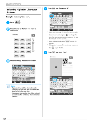 Page 196SELECTING PATTERNS
194
Selecting Alphabet Character 
Patterns
Example:Entering “Blue Sky”.
aPress .
bPress the key of the font you want to 
embroider.
cPress to change the selection screens.
dPress   and then enter “B”.
* If you want to change the size of a character, select 
the character and then press   to change the 
size. The size changes each time you press the key, 
from large to medium to small. 
* If you make a mistake, press   to erase the  mistake. 
* If the pattern is too small to see...