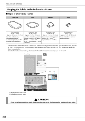 Page 204PREPARING THE FABRIC
202
Hooping the Fabric in the Embroidery Frame 
■Types of Embroi dery Frames 
Other optional embroidery frame can be used. When choosing frames that do not appear on the screen, be sure 
to check the design size of the embroidery field of the optional frame. Check with your authorized dealer for 
frame compatibility.
Select a frame that matches the pattern size. Included frame options are displayed on the LCD. 
aHighlighted: Can be used
b Shaded: Cannot be used
Extra...