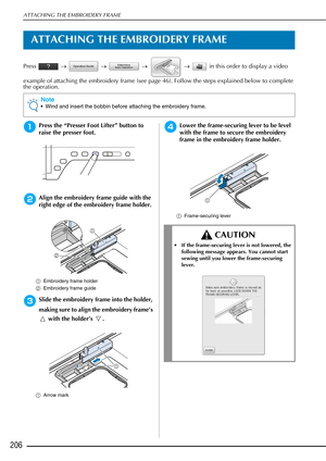 Page 208ATTACHING THE EMBROIDERY FRAME
206
ATTACHING THE EMBROIDERY FRAME
Press  →   →    →   →   in this order to display a video 
example of attaching the embroidery frame (see page 46). Follow the steps explained below to complete 
the operation.
aPress the “Presser Foot Lifter” button to 
raise the presser foot.
bAlign the embroidery frame guide with the 
right edge of the embroidery frame holder.
a Embroidery frame holder 
b Embroidery frame guide 
cSlide the embroidery frame into the holder, 
making sure...