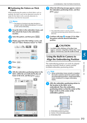 Page 215CONFIRMING THE PATTERN POSITION
Embroidery
213
5
■Positioning the Pattern on Thick 
Fabric
When positioning the pattern on thick fabric such as 
quilting, the fabric may not be detected correctly. In 
order for the fabric to be correctly detected, its 
thickness must first be measured.
aHoop the fabric in the embroidery frame, and 
then attach the frame to the embroidery 
machine.
bSelect the pattern, and then press  .
cDisplay page 8/8 of the Settings screen, and 
then set “Fabric Thickness Sensor” to...