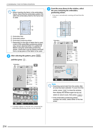 Page 216CONFIRMING THE PATTERN POSITION
214
bAfter selecting the pattern, press  , 
and then press  .
→A window appears so that the area containing the 
embroidery positioning sticker can be selected.
cFrom the areas shown in the window, select 
the area containing the embroidery 
positioning sticker.
* If an area is not selected, scanning will start from the 
center.
Note
 When inserting the fabric in the embroidery frame, check that the embroidery pattern fits 
within the embroidery field for the frame that...