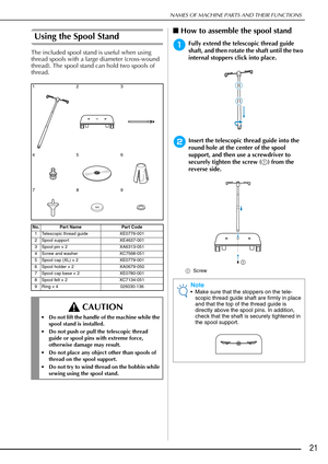 Page 23NAMES OF MACHINE PARTS AND THEIR FUNCTIONS
21
Using the Spool Stand
The included spool stand is useful when using 
thread spools with a large diameter (cross-wound 
thread). The spool stand can hold two spools of 
thread.
■How to assemble the spool stand
aFully extend the telescopic thread guide 
shaft, and then rotate the shaft until the two 
internal stoppers click into place.
bInsert the telescopic thread guide into the 
round hole at the center of the spool 
support, and then use a screwdriver to...
