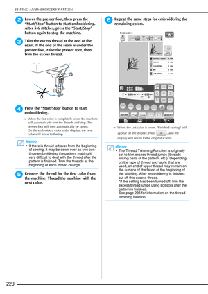 Page 222SEWING AN EMBROIDERY PATTERN
220
bLower the presser foot, then press the 
“Start/Stop” button to start embroidering. 
After 5-6 stitches, press the “Start/Stop” 
button again to stop the machine. 
cTrim the excess thread at the end of the 
seam. If the end of the seam is under the 
presser foot, raise the presser foot, then 
trim the excess thread. 
dPress the “Start/Stop” button to start 
embroidering.
→When the first color is completely sewn, the machine 
will automatically trim the threads and stop....