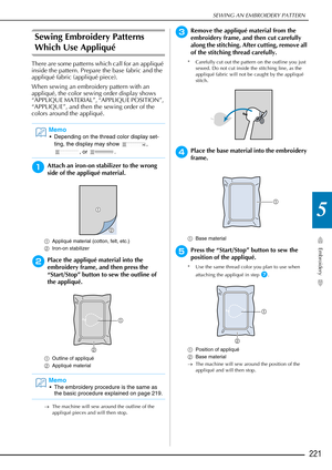 Page 223SEWING AN EMBROIDERY PATTERN
Embroidery
221
5
Sewing Embroidery Patterns 
Which Use Appliqué 
There are some patterns which call for an appliqué 
inside the pattern. Prepare the base fabric and the 
appliqué fabric (appliqué piece).
When sewing an embroidery pattern with an 
appliqué, the color sewing order display shows 
“APPLIQUE MATERIAL”, “APPLIQUE POSITION”, 
“APPLIQUE”, and then the sewing order of the 
colors around the appliqué.
aAttach an iron-on stabilizer to the wrong 
side of the appliqué...
