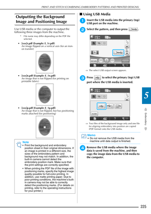 Page 227PRINT AND STITCH (COMBINING EMBROIDERY PATTERNS AND PRINTED DESIGNS)
Embroidery
225
5
Outputting the Background 
Image and Positioning Image
Use USB media or the computer to output the 
following three images from the machine.
* File name may differ depending on the PDF file selected.
[xxx]r.pdf (Example: E_1r.pdf)
An image flipped on a vertical axis (for an iron-
on transfer)
 [xxx]n.pdf (Example: E_1n.pdf)
An image that is not flipped (for printing on 
printable fabric)
 [xxx]p.pdf (Example: E_1p.pdf)...