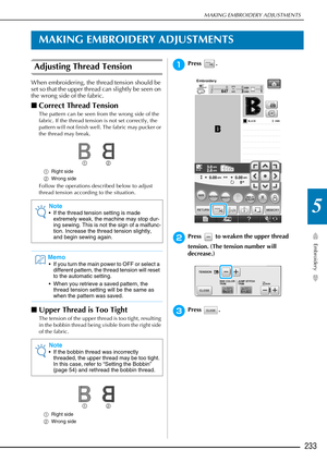Page 235MAKING EMBROIDERY ADJUSTMENTS
Embroidery
233
5
MAKING EMBROIDERY ADJUSTMENTS
Adjusting Thread Tension
When embroidering, the thread tension should be 
set so that the upper thread can slightly be seen on 
the wrong side of the fabric. 
■Correct Thread Tension
The pattern can be seen from the wrong side of the 
fabric. If the thread tension is not set correctly, the 
pattern will not finish well. The fabric may pucker or 
the thread may break. 
a Right side
b Wrong side
Follow the operations described...