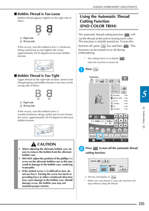Page 237MAKING EMBROIDERY ADJUSTMENTS
Embroidery
235
5
■Bobbin Thread is Too Loose
Bobbin thread appears slightly on the right side of 
fabric.
a Right side
b Wrong side
If this occurs, turn the slotted screw (-) clockwise, 
being careful not to over-tighten the screw, 
approximately 30-45 degrees to increase bobbin 
tension.
■Bobbin Thread is Too Tight
Upper thread on the right side of fabric seems to be 
lifting/looping and bobbin thread is not seen on the 
wrong side of fabric.
a Right side
b Wrong side
If...