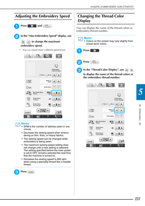 Page 239MAKING EMBROIDERY ADJUSTMENTS
Embroidery
237
5
Adjusting the Embroidery Speed
aPress  and .
bIn the “Max Embroidery Speed” display, use    to change the maximum 
embroidery speed. 
* You can choose from 3 different speed levels. 
cPress .
Changing the Thread Color 
Display
You can display the name of the thread colors or 
embroidery thread number.
aPress .
bPress .
cIn the “Thread Color Display”, use     
to display the name of the thread colors or 
the embroidery thread number.
Memo
 SPM is the number...