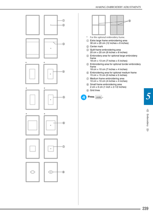 Page 241MAKING EMBROIDERY ADJUSTMENTS
Embroidery
239
5
* For the optional embroidery frame.
aExtra large frame embroidering area 
30 cm × 20 cm (12 inches × 8 inches)
b Center mark
c Quilt frame embroidering area 
20 cm × 20 cm (8 inches × 8 inches)
d Embroidery area for optional large embroidery 
frame 
18 cm × 13 cm (7 inches × 5 inches)
e Embroidering area for optional border embroidery 
frame 
18 cm × 10 cm (7 inches × 4 inches)
f Embroidering area for optional medium frame
15 cm × 15 cm (6 inches x 6...