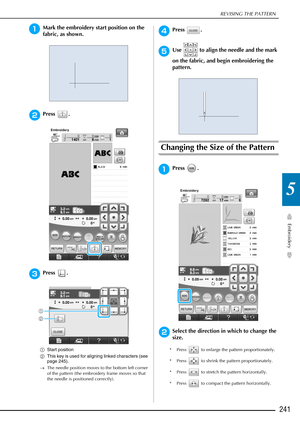 Page 243REVISING THE PATTERN
Embroidery
241
5
aMark the embroidery start position on the 
fabric, as shown. 
bPress .
cPress .
aStart position
b This key is used for aligning linked characters (see 
page 245).
→ The needle position moves to the bottom left corner 
of the pattern (the embroidery frame moves so that 
the needle is positioned correctly).
dPress .
eUse   to align the needle and the mark 
on the fabric, and begin embroidering the 
pattern.
Changing the Size of the Pattern
aPress .
bSelect the...