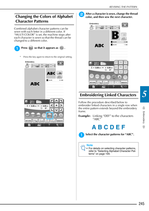 Page 247REVISING THE PATTERN
Embroidery
245
5
Changing the Colors of Alphabet 
Character Patterns 
Combined alphabet character patterns can be 
sewn with each letter in a different color. If 
“MULTI COLOR” is set, the machine stops after 
each character is sewn so that the thread can be 
changed to a different color.
aPress   so that it appears as  .
* Press the key again to return to the original setting. 
bAfter a character is sewn, change the thread 
color, and then sew the next character.
Embroidering Linked...