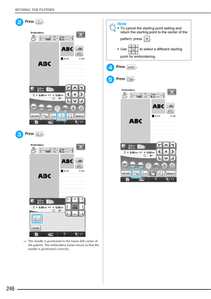 Page 248REVISING THE PATTERN
246
bPress .
cPress .
→The needle is positioned in the lower-left corner of 
the pattern. The embroidery frame moves so that the 
needle is positioned correctly.
dPress .
ePress .
Note
 To cancel the starting point setting and 
return the starting point to the center of the 
pattern, press  .
 Use   to select a different starting  point for embroidering. 