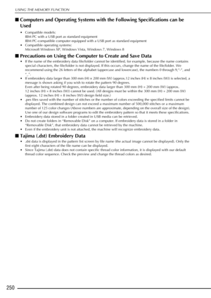 Page 252USING THE MEMORY FUNCTION
250
■Computers and Operating Systems with  the Following Specifications can be 
Used
 Compatible models: IBM PC with a USB port as standard equipment
IBM PC-compatible computer equipped with a USB port as standard equipment
 Compatible operating systems: Microsoft Windows XP, Windows Vista, Windows 7, Windows 8
■Precautions on Using the Computer to Create and Save Data
 If the name of the embroidery data file/folder cannot be identified, for example, because the name contains...