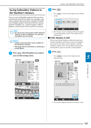 Page 253USING THE MEMORY FUNCTION
Embroidery
251
5
Saving Embroidery Patterns in 
the Machine’s Memory
You can save embroidery patterns that you have 
customized and will use often; for example, your 
name, patterns that have been rotated or had the 
size changed, patterns that have had the sewing 
position changed, etc. A total of about 2 MB of 
patterns can be saved in the machines memory.
aPress   when the pattern you want to 
save is in the sewing screen.
bPress .
* Press   to return to the original screen...