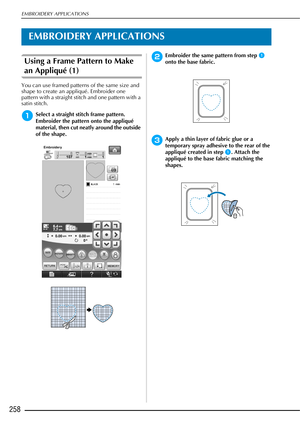 Page 260EMBROIDERY APPLICATIONS
258
EMBROIDERY APPLICATIONS
Using a Frame Pattern to Make 
an Appliqué (1)
You can use framed patterns of the same size and 
shape to create an appliqué. Embroider one 
pattern with a straight stitch and one pattern with a 
satin stitch. 
aSelect a straight stitch frame pattern. 
Embroider the pattern onto the appliqué 
material, then cut neatly around the outside 
of the shape. 
bEmbroider the same pattern from step a 
onto the base fabric.
cApply a thin layer of fabric glue or a...