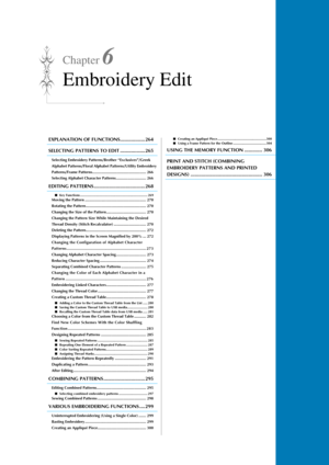 Page 265Chapter 6
Embroidery Edit
EXPLANATION OF FUNCTIONS.................. 264
SELECTING PATTERNS TO EDIT .................. 265
Selecting Embroidery Patterns/Brother “Exclusives”/Greek 
Alphabet Patterns/Floral Alphabet Patterns/Utility Embroidery 
Patterns/Frame Patterns.................................................. 266
Selecting Alphabet Character Patterns............................ 266
EDITING PATTERNS ..................................... 268
■Key Functions...