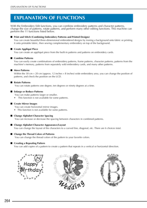 Page 266EXPLANATION OF FUNCTIONS
264
EXPLANATION OF FUNCTIONS
With the Embroidery Edit functions, you can combine embroidery patterns and character patterns, 
change the size of patterns, rotate patterns, and perform many other editing functions. This machine can 
perform the 11 functions listed below. 
■Print and Stitch (Combining Embroidery Patterns and Printed Designs)
You can create beautiful three-dimensional embroidered designs by ironing a background onto fabric or printing 
it onto printable fabric, then...