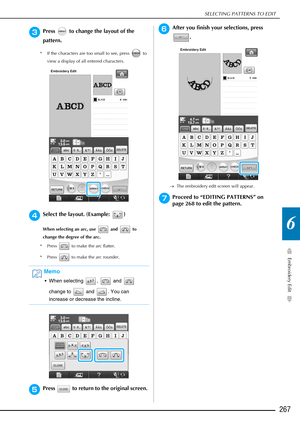 Page 269SELECTING PATTERNS TO EDIT
Embroidery Edit
267
6
cPress   to change the layout of the 
pattern.
* If the characters are too small to see, press   to view a display of all entered characters. 
dSelect the layout. (Example:  )
When selecting an arc, use   and   to 
change the degree of the arc. 
* Press   to make the arc flatter. 
* Press   to make the arc rounder.
 
ePress   to return to the original screen. 
fAfter you finish your selections, press  .
→The embroidery edit screen will appear.
gProceed to...
