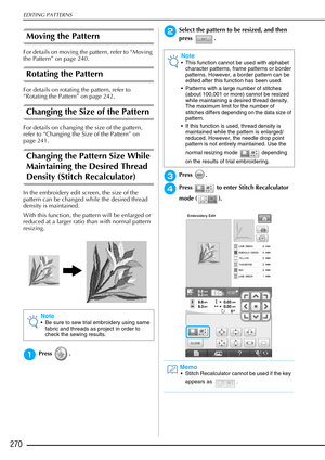 Page 272EDITING PATTERNS
270
Moving the Pattern 
For details on moving the pattern, refer to “Moving 
the Pattern” on page 240.
Rotating the Pattern
For details on rotating the pattern, refer to 
“Rotating the Pattern” on page 242.
Changing the Size of the Pattern
For details on changing the size of the pattern, 
refer to “Changing the Size of the Pattern” on 
page 241.
Changing the Pattern Size While 
Maintaining the Desired Thread 
Density (Stitch Recalculator)
In the embroidery edit screen, the size of the...