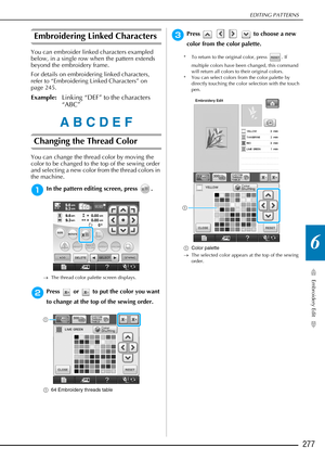 Page 279EDITING PATTERNS
Embroidery Edit
277
6
Embroidering Linked Characters
You can embroider linked characters exampled 
below, in a single row when the pattern extends 
beyond the embroidery frame.
For details on embroidering linked characters, 
refer to “Embroidering Linked Characters” on 
page 245.
Example:Linking “DEF” to the characters 
“ABC”
Changing the Thread Color 
You can change the thread color by moving the 
color to be changed to the top of the sewing order 
and selecting a new color from the...