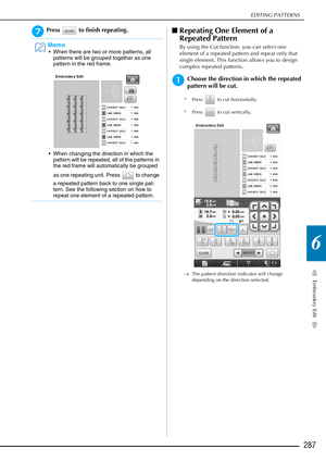 Page 289EDITING PATTERNS
Embroidery Edit
287
6
gPress   to finish repeating.■Repeating One Element of a 
Repeated Pattern
By using the Cut function, you can select one 
element of a repeated pattern and repeat only that 
single element. This function allows you to design 
complex repeated patterns.
aChoose the direction in which the repeated 
pattern will be cut.
* Press   to cut horizontally.
* Press   to cut vertically.
→ The pattern direction indicator will change 
depending on the direction selected.
Memo...