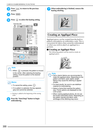 Page 302VARIOUS EMBROIDERING FUNCTIONS
300
cPress   to return to the previous 
screen.
dPress .
ePress   to select the basting setting.
→Basting is added to the beginning of the sewing 
order.
fPress the “Start/Stop” button to begin 
embroidering.
gWhen embroidering is finished, remove the 
basting stitching.
Creating an Appliqué Piece
Appliqué pieces can be created from the built-in 
patterns and patterns on embroidery cards. This is 
convenient for fabrics that cannot be embroidered 
or when you wish to attach...