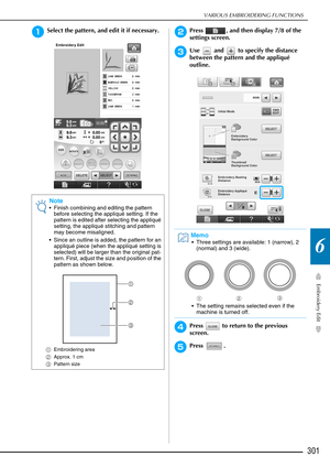 Page 303VARIOUS EMBROIDERING FUNCTIONS
Embroidery Edit
301
6
aSelect the pattern, and edit it if necessary.bPress  , and then display 7/8 of the 
settings screen.
cUse   and   to specify the distance 
between the pattern and the appliqué 
outline.
dPress   to return to the previous 
screen.
ePress .
Note
 Finish combining and editing the pattern before selecting the appliqué setting. If the 
pattern is edited after selecting the appliqué 
setting, the appliqué stitching and pattern 
may become misaligned.
 Since...