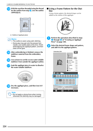 Page 306VARIOUS EMBROIDERING FUNCTIONS
304
nWith the machine threaded using the thread 
for the outline from step 
l, sew the outline 
(APPLIQUE).
a Outline of appliqué piece
oAfter embroidering is finished, remove the 
stabilizer material from the embroidery 
frame.
pUse scissors to cut the excess water-soluble 
stabilizer from outside the appliqué outline.
qSoak the appliqué piece in water to dissolve 
the water-soluble stabilizer.
rDry the appliqué piece, and then iron it if 
necessary.
■Using a Frame Pattern...
