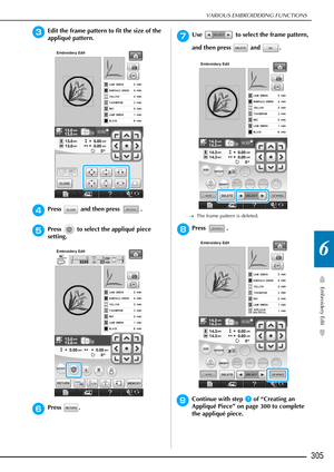 Page 307VARIOUS EMBROIDERING FUNCTIONS
Embroidery Edit
305
6
cEdit the frame pattern to fit the size of the 
appliqué pattern.
dPress   and then press  .
ePress   to select the appliqué piece 
setting.
fPress .
gUse   to select the frame pattern, 
and then press   and  .
→The frame pattern is deleted.
hPress .
iContinue with step g of “Creating an 
Appliqué Piece” on page 300 to complete 
the appliqué piece. 