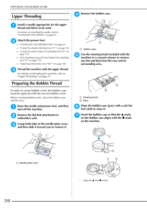 Page 312PREPARING FOR BOBBIN WORK
310
Upper Threading
aInstall a needle appropriate for the upper 
thread and fabric to be used.
For details on installing the needle, refer to 
“CHANGING THE NEEDLE” on page 67.
bAttach the presser foot.
→“CHANGING THE PRESSER FOOT” on page 65
→ “Using Free motion Quilting Foot “C”” on page 116
→ “Using free motion Open Toe Quilting Foot “O”” on 
page 118
→ “Echo Quilting Using the Free Motion Echo Quilting 
Foot “E”” on page 119
→ “Attaching Embroidery Foot “W2”” on page 186...