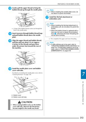 Page 315How to Create Bobbin Work
7
PREPARING FOR BOBBIN WORK
313
mGently pull the upper thread to bring the 
bobbin thread up through the needle plate.
→A loop of the bobbin thread comes out through the 
hole in the needle plate.
nInsert tweezers through bobbin thread loop 
and pull bobbin thread above the needle 
plate.
oAlign the upper thread and bobbin thread, 
and then pull out about 10 cm (approx. 
4 inches) of the threads and pass them 
under the presser foot toward the rear of 
the machine.
pInstall the...
