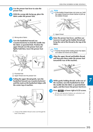 Page 317How to Create Bobbin Work
7
CREATING BOBBIN WORK (SEWING)
315
hUse the presser foot lever to raise the 
presser foot.
iWith the wrong side facing up, place the 
fabric under the presser foot.
aWrong side of fabric
jTurn the handwheel toward you 
(counterclockwise) to feed the needle into 
the fabric or punched hole. Position the 
upper thread over the presser foot and 
lightly hold then, lower the presser foot 
lever.
aPunched hole
b Upper thread over the presser foot
kPulling the upper thread gently,...