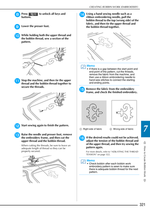 Page 323How to Create Bobbin Work
7
CREATING BOBBIN WORK (EMBROIDERY)
321
hPress   to unlock all keys and 
buttons.
 
iLower the presser foot.
jWhile holding both the upper thread and 
the bobbin thread, sew a section of the 
pattern.
kStop the machine, and then tie the upper 
thread and the bobbin thread together to 
secure the threads.
lStart sewing again to finish the pattern.
mRaise the needle and presser foot, remove 
the embroidery frame, and then cut the 
upper thread and the bobbin thread.
When cutting...