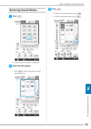 Page 337USING STORED CUSTOM STITCHES
335
MY CUSTOM STITCH
8
Retrieving Stored Stitches
aPress .
→A list of stored stitch patterns is displayed. 
bSelect the stitch pattern.
* Press   to return to the previous screen 
without retrieving.
cPress .
* To delete the stored stitch pattern, press  .
* To edit the stored stitch pattern, press  . 