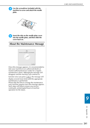 Page 343CARE AND MAINTENANCE
341
Appendix
9
dUse the screwdriver included with the 
machine to screw and attach the needle 
plate.
eInsert the tabs on the needle plate cover 
into the needle plate, and then slide the 
cover back on.
About the Maintenance Message
Once this message appears, it is recommended to 
take your machine to an authorized dealer or 
nearest authorized service center for a regular 
maintenance check. Although this message will 
disappear and the machine will continue to 
function once you...