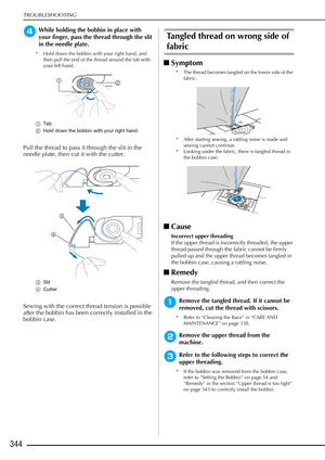 Page 346TROUBLESHOOTING
344
dWhile holding the bobbin in place with 
your finger, pass the thread through the slit 
in the needle plate.
* Hold down the bobbin with your right hand, and then pull the end of the thread around the tab with 
your left hand.
a Tab
b Hold down the bobbin with your right hand.
Pull the thread to pass it through the slit in the 
needle plate, then cut it with the cutter.
cSlit
d Cutter
Sewing with the correct thread tension is possible 
after the bobbin has been correctly installed in...