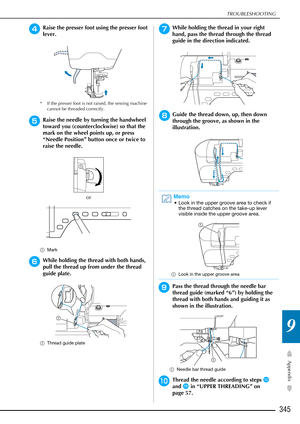 Page 347TROUBLESHOOTING
345
Appendix
9
dRaise the presser foot using the presser foot 
lever.
* If the presser foot is not raised, the sewing machine cannot be threaded correctly.
eRaise the needle by turning the handwheel 
toward you (counterclockwise) so that the 
mark on the wheel points up, or press 
“Needle Position” button once or twice to 
raise the needle.
or
aMark
fWhile holding the thread with both hands, 
pull the thread up from under the thread 
guide plate.
aThread guide plate
gWhile holding the...