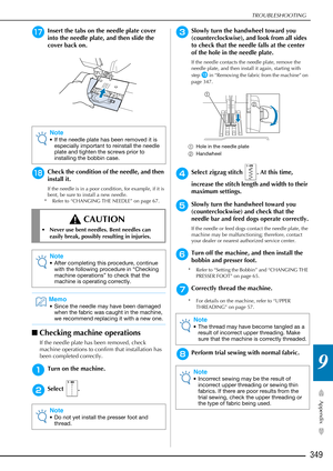 Page 351TROUBLESHOOTING
349
Appendix
9
qInsert the tabs on the needle plate cover 
into the needle plate, and then slide the 
cover back on.
rCheck the condition of the needle, and then 
install it.
If the needle is in a poor condition, for example, if it is 
bent, be sure to install a new needle.
* Refer to “CHANGING THE NEEDLE” on page 67.
■ Checking machine operations
If the needle plate has been removed, check 
machine operations to confirm that installation has 
been completed correctly.
aTurn on the...