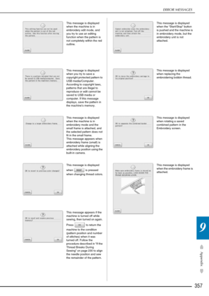 Page 359ERROR MESSAGES
357
Appendix
9
This message is displayed 
when the machine is in 
embroidery edit mode, and 
you try to use an editing 
function when the pattern is 
not completely within the red 
outline. 
This message is displayed 
when you try to save a 
copyright protected pattern to 
USB media/Computer. 
According to copyright laws, 
patterns that are illegal to 
reproduce or edit cannot be 
saved to USB media or 
computer. If this message 
displays, save the pattern in 
the machine’s memory. 
This...