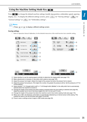 Page 37LCD SCREEN
Getting Ready
35
1
Using the Machine Setting Mode Key 
Press   to change the default machine settings (needle stop position, embroidery speed, opening 
display, etc.). To display the different settings screens, press   for “Sewing settings”,   for 
“General settings” or   for “Embroidery settings”.
Sewing settings
* Refer to Operation Manual Addendum, for the detailed instruction of the multi-function foot controller setting.
aSelect whether to use the sewing speed controller to determine the...