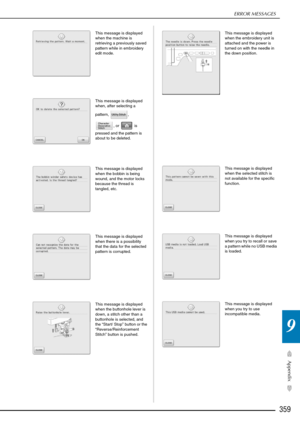 Page 361ERROR MESSAGES
359
Appendix
9
This message is displayed 
when the machine is 
retrieving a previously saved 
pattern while in embroidery 
edit mode. 
This message is displayed 
when, after selecting a 
pattern, , , or   is 
pressed and the pattern is 
about to be deleted. 
This message is displayed 
when the bobbin is being 
wound, and the motor locks 
because the thread is 
tangled, etc. 
This message is displayed 
when there is a possibility 
that the data for the selected 
pattern is corrupted.
This...