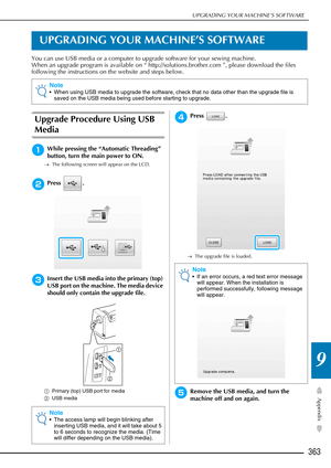 Page 365UPGRADING YOUR MACHINE’S SOFTWARE
363
Appendix
9
UPGRADING YOUR MACHINE’S SOFTWARE
You can use USB media or a computer to upgrade software for your sewing machine.
When an upgrade program is available on “ http://solutions.brother.com ”, please download the files 
following the instructions on the website and steps below.
Upgrade Procedure Using USB 
Media
aWhile pressing the “Automatic Threading” 
button, turn the main power to ON.
→The following screen will appear on the LCD.
bPress .
cInsert the USB...