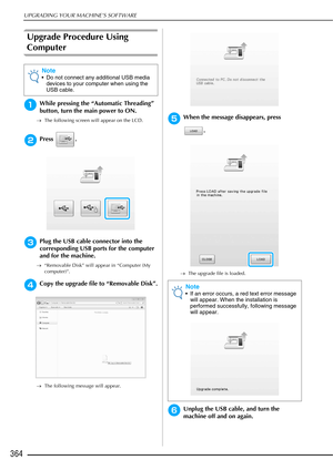 Page 366UPGRADING YOUR MACHINE’S SOFTWARE
364
Upgrade Procedure Using 
Computer
aWhile pressing the “Automatic Threading” 
button, turn the main power to ON.
→The following screen will appear on the LCD.
bPress .
cPlug the USB cable connector into the 
corresponding USB ports for the computer 
and for the machine.
→“Removable Disk” will appear in “Computer (My 
computer)”.
dCopy the upgrade file to “Removable Disk”.
→The following message will appear.
eWhen the message disappears, press 
.
→The upgrade file is...